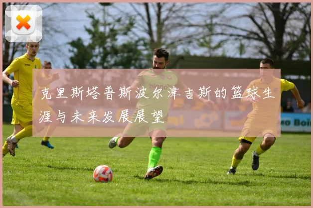 克里斯塔普斯波尔津吉斯的篮球生涯与未来发展展望