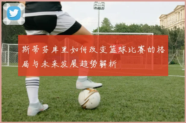 斯蒂芬库里如何改变篮球比赛的格局与未来发展趋势解析