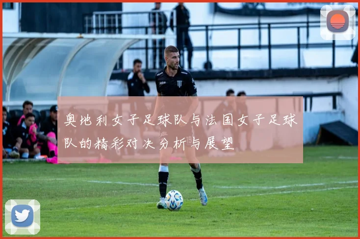 奥地利女子足球队与法国女子足球队的精彩对决分析与展望