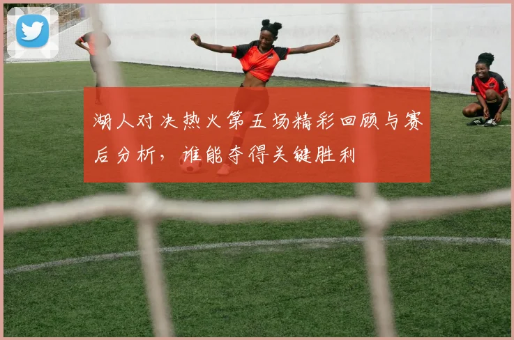 湖人对决热火第五场精彩回顾与赛后分析，谁能夺得关键胜利