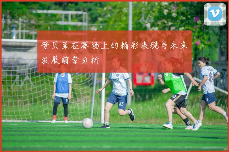 登贝莱在赛场上的精彩表现与未来发展前景分析