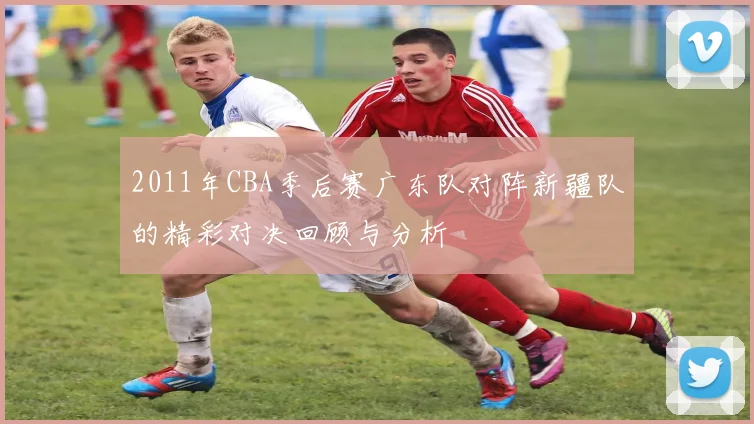 2011年CBA季后赛广东队对阵新疆队的精彩对决回顾与分析