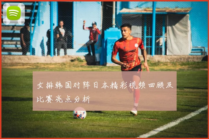 女排韩国对阵日本精彩视频回顾及比赛亮点分析