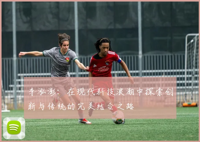 李泓澎：在现代科技浪潮中探索创新与传统的完美结合之路