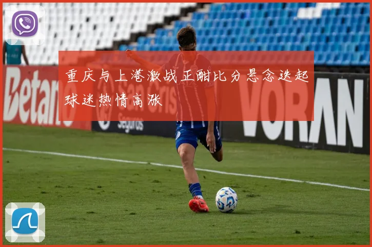 重庆与上港激战正酣比分悬念迭起球迷热情高涨
