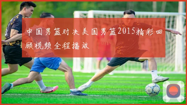 中国男篮对决美国男篮2015精彩回顾视频全程播放