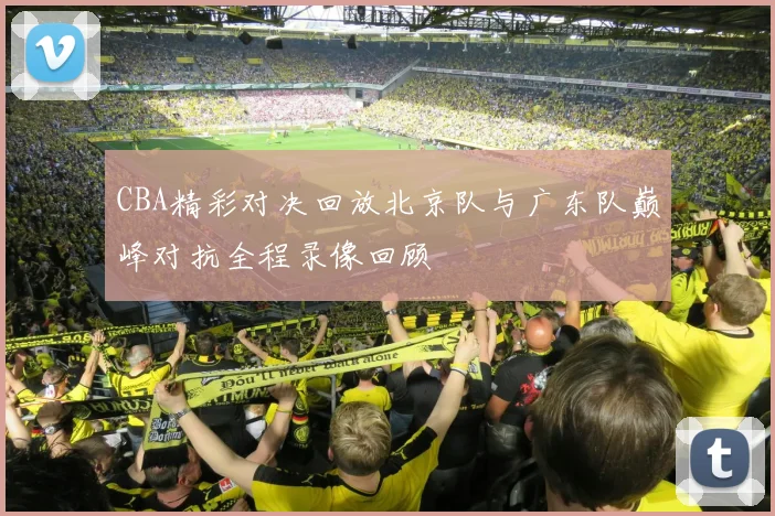 CBA精彩对决回放北京队与广东队巅峰对抗全程录像回顾