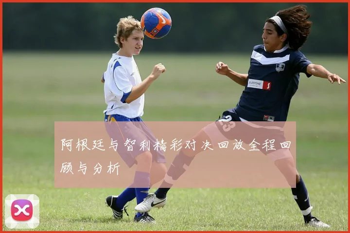阿根廷与智利精彩对决回放全程回顾与分析