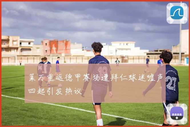 莱万重返德甲赛场遭拜仁球迷嘘声四起引发热议