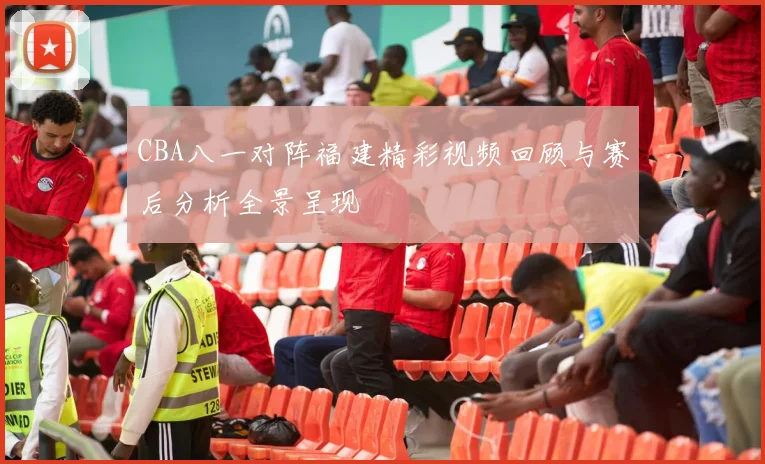 CBA八一对阵福建精彩视频回顾与赛后分析全景呈现