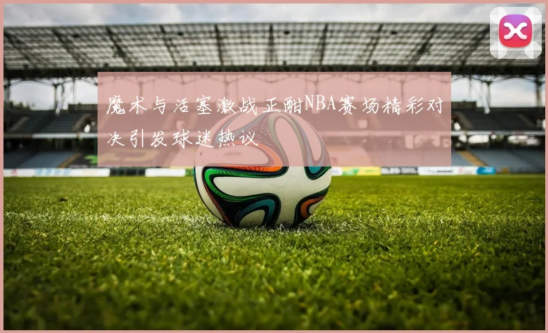 魔术与活塞激战正酣NBA赛场精彩对决引发球迷热议
