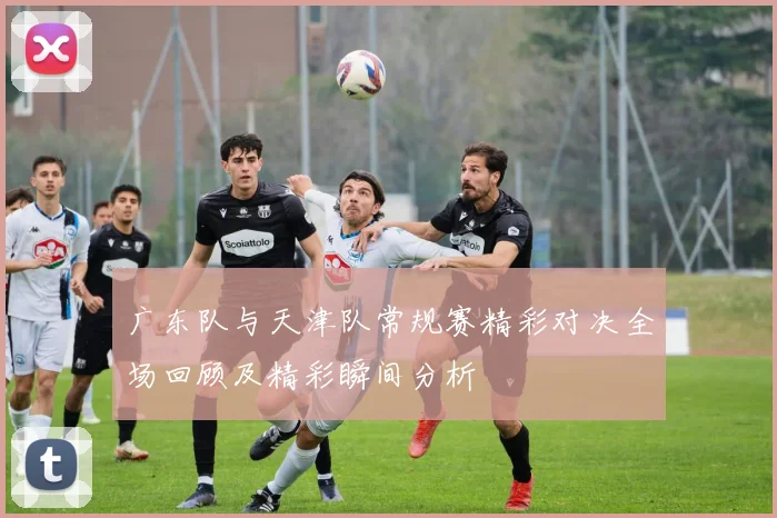 广东队与天津队常规赛精彩对决全场回顾及精彩瞬间分析