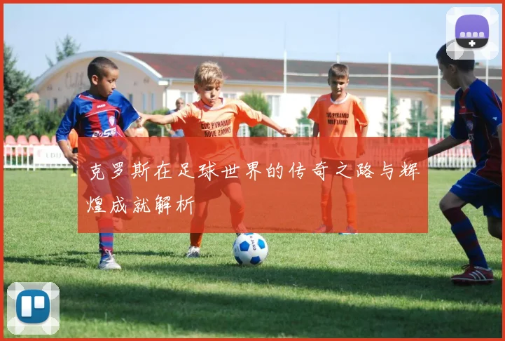 克罗斯在足球世界的传奇之路与辉煌成就解析