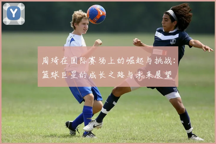周琦在国际赛场上的崛起与挑战：篮球巨星的成长之路与未来展望
