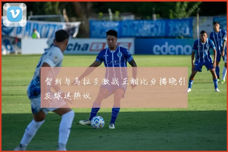 智利与乌拉圭激战正酣比分揭晓引发球迷热议