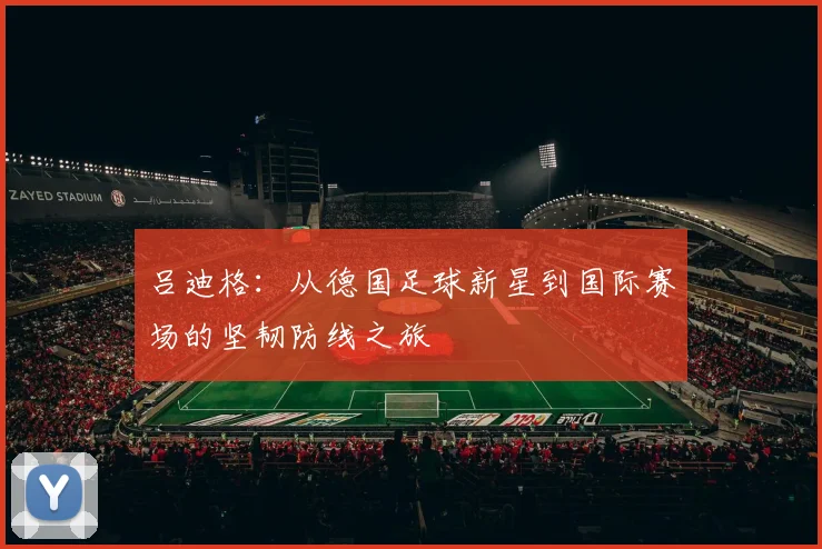 吕迪格：从德国足球新星到国际赛场的坚韧防线之旅